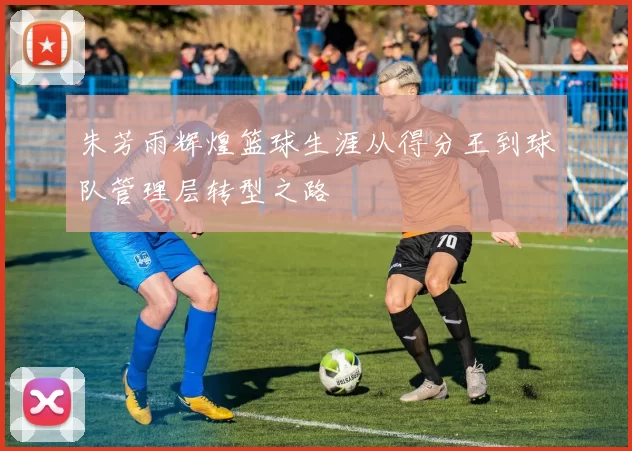 朱芳雨辉煌篮球生涯从得分王到球队管理层转型之路