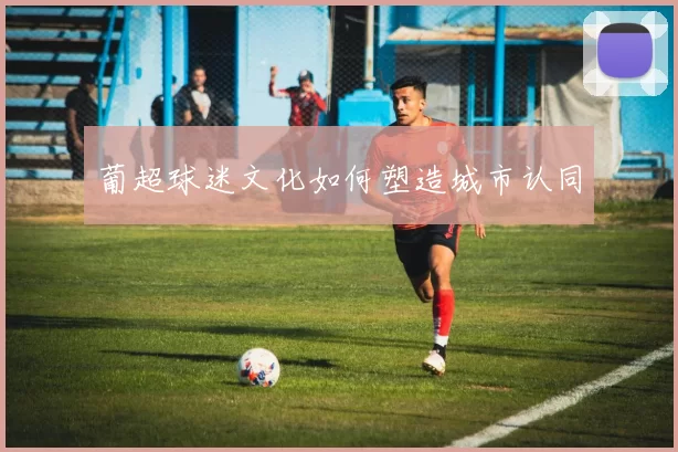 葡超球迷文化如何塑造城市认同