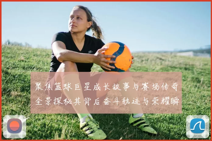 聚焦篮球巨星成长故事与赛场传奇全景探秘其背后奋斗轨迹与荣耀瞬间