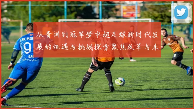 从青训到冠军梦中超足球新时代发展的机遇与挑战探索聚焦改革与未来方向