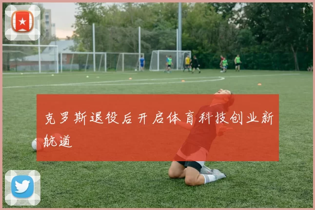 克罗斯退役后开启体育科技创业新航道