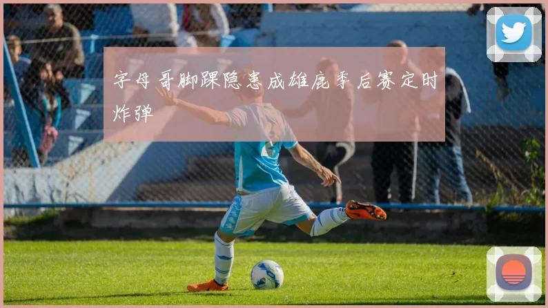字母哥脚踝隐患成雄鹿季后赛定时炸弹