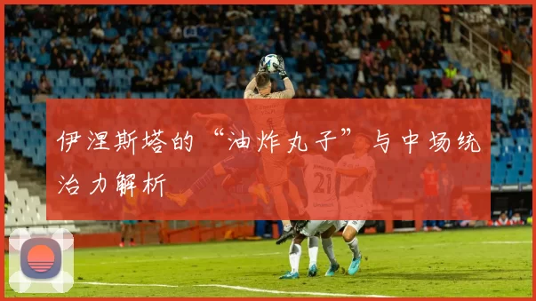伊涅斯塔的“油炸丸子”与中场统治力解析