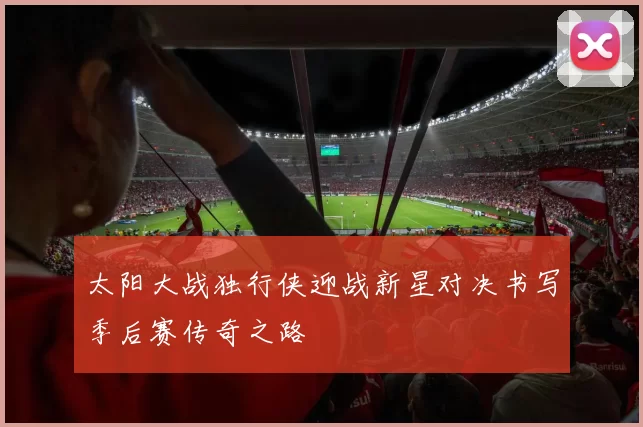 太阳大战独行侠迎战新星对决书写季后赛传奇之路