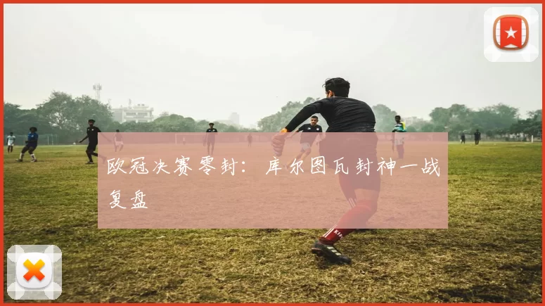 欧冠决赛零封：库尔图瓦封神一战复盘