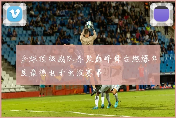 全球顶级战队齐聚巅峰舞台燃爆年度最热电子竞技赛事