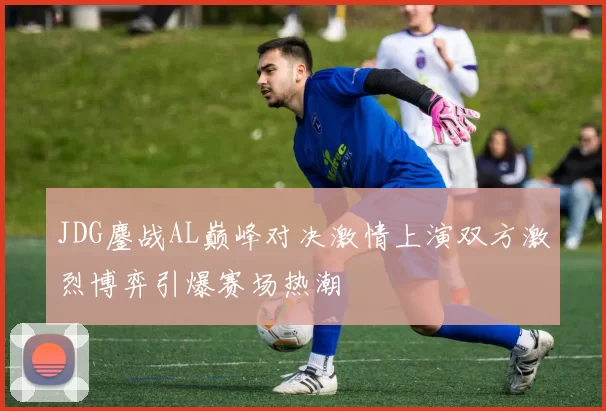 JDG鏖战AL巅峰对决激情上演双方激烈博弈引爆赛场热潮