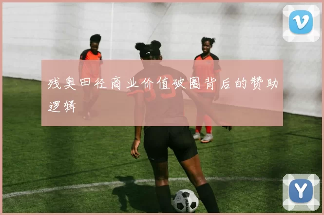 残奥田径商业价值破圈背后的赞助逻辑