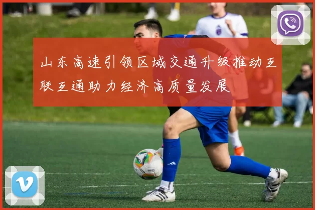 山东高速引领区域交通升级推动互联互通助力经济高质量发展