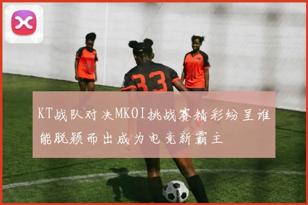 KT战队对决MKOI挑战赛精彩纷呈谁能脱颖而出成为电竞新霸主