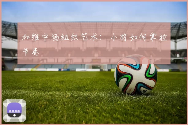 加维中场组织艺术：小将如何掌控节奏