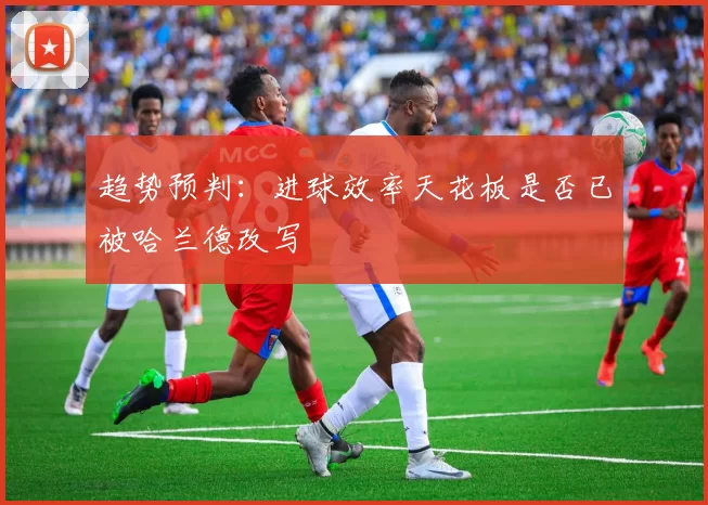 趋势预判：进球效率天花板是否已被哈兰德改写