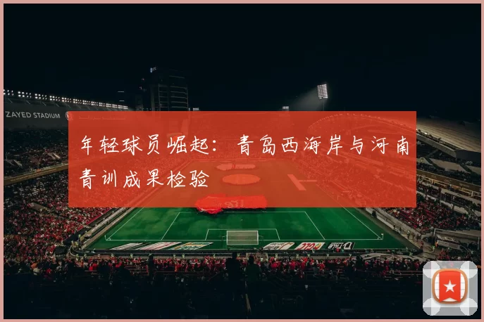 年轻球员崛起：青岛西海岸与河南青训成果检验