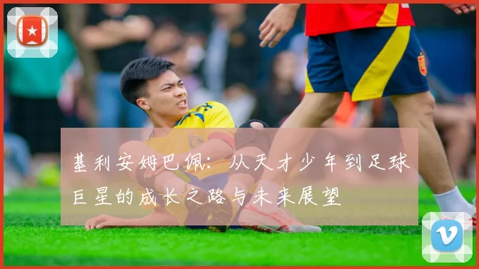 基利安姆巴佩：从天才少年到足球巨星的成长之路与未来展望