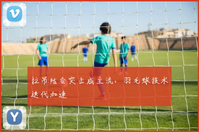 拉吊结合突击成主流，羽毛球技术迭代加速