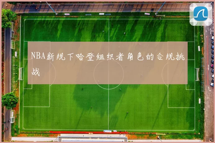 NBA新规下哈登组织者角色的合规挑战