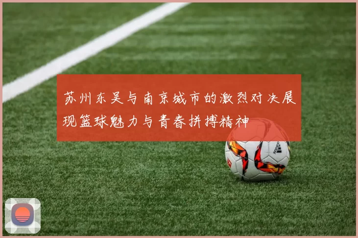 苏州东吴与南京城市的激烈对决展现篮球魅力与青春拼搏精神