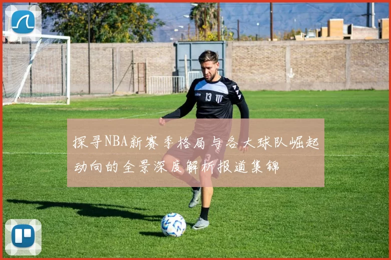 探寻NBA新赛季格局与各大球队崛起动向的全景深度解析报道集锦
