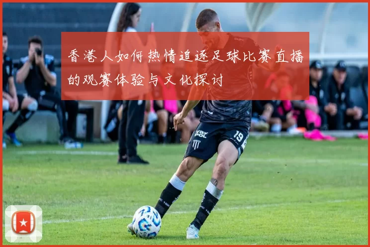 香港人如何热情追逐足球比赛直播的观赛体验与文化探讨