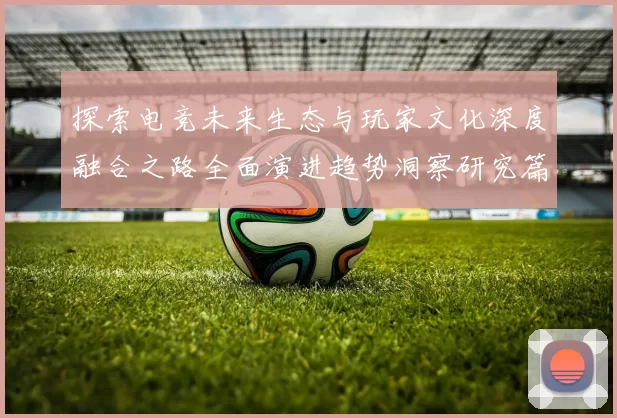 探索电竞未来生态与玩家文化深度融合之路全面演进趋势洞察研究篇