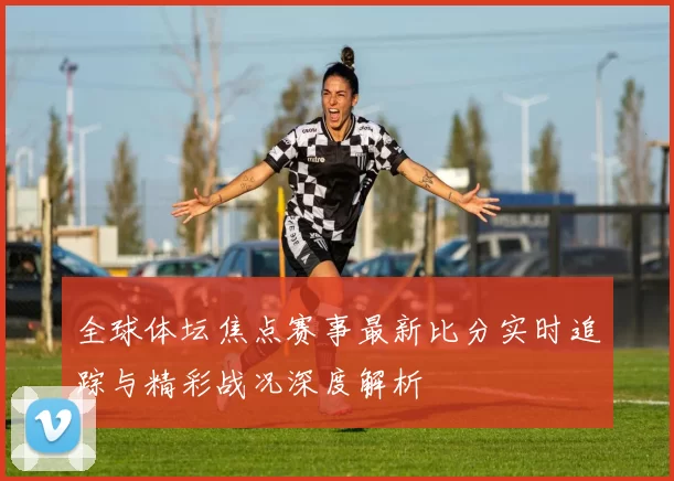 全球体坛焦点赛事最新比分实时追踪与精彩战况深度解析