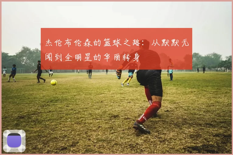 杰伦布伦森的篮球之路：从默默无闻到全明星的华丽转身