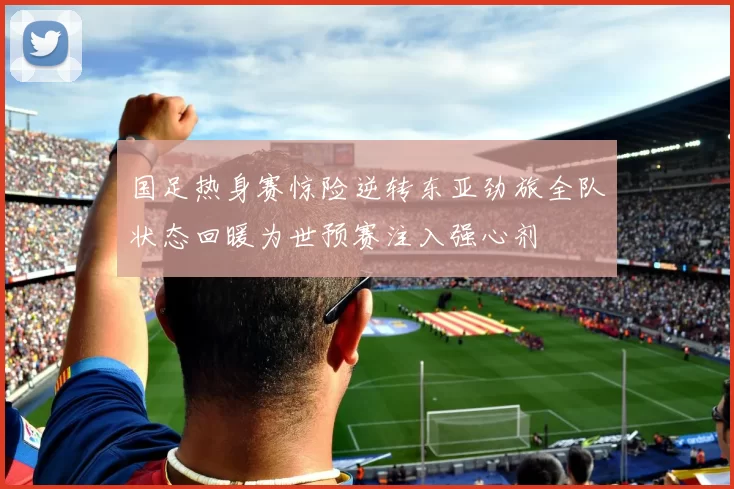 国足热身赛惊险逆转东亚劲旅全队状态回暖为世预赛注入强心剂